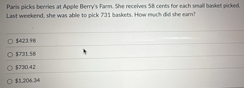 Paris picks berries at Apple Berry's Farm. She receives 58 cents for each small basket picked.
Last weekend, she was able to pick 731 baskets. How much did she earn?
$423.98
$731.58
$730.42
$1,206.34