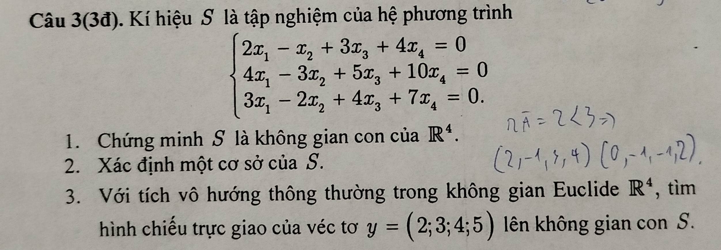 Câu 3(3đ). Kí hiệu S là tập nghiệm của hệ phương trình
beginarrayl 2x_1-x_2+3x_3+4x_4=0 4x_1-3x_2+5x_3+10x_4=0 3x_1-2x_2+4x_3+7x_4=0.endarray.
1. Chứng minh S là không gian con của R^4. 
2. Xác định một cơ sở của S. 
3. Với tích vô hướng thông thường trong không gian Euclide R^4 , tìm 
hình chiếu trực giao của véc tơ y=(2;3;4;5) lên không gian con S.