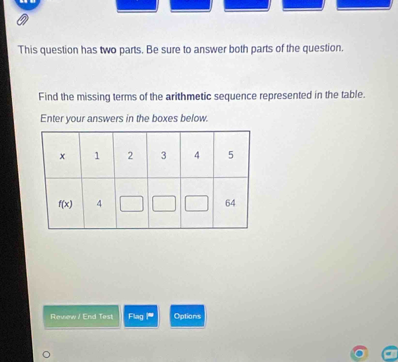 This question has two parts. Be sure to answer both parts of the question.
Find the missing terms of the arithmetic sequence represented in the table.
Enter your answers in the boxes below.
Review / End Test Flag F' Options