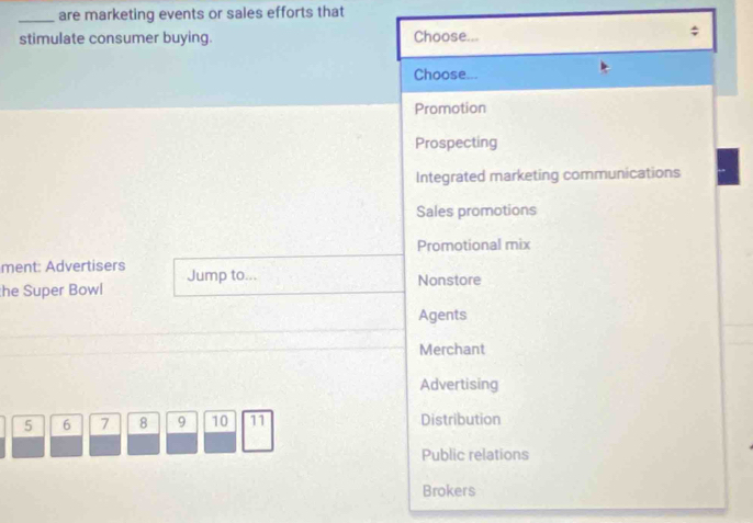 are marketing events or sales efforts that
stimulate consumer buying. Choose... ;
Choose...
Promotion
Prospecting
Integrated marketing communications
Sales promotions
Promotional mix
ment: Advertisers Jump to... Nonstore
he Super Bowl
Agents
Merchant
Advertising
5 6 7 8 9 10 11 Distribution
Public relations
Brokers