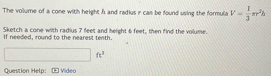 The volume of a cone with height h and radius r can be found using the formula V= 1/3 π r^2h
Sketch a cone with radius 7 feet and height 6 feet, then find the volume. 
If needed, round to the nearest tenth.
ft^3
Question Help: Video