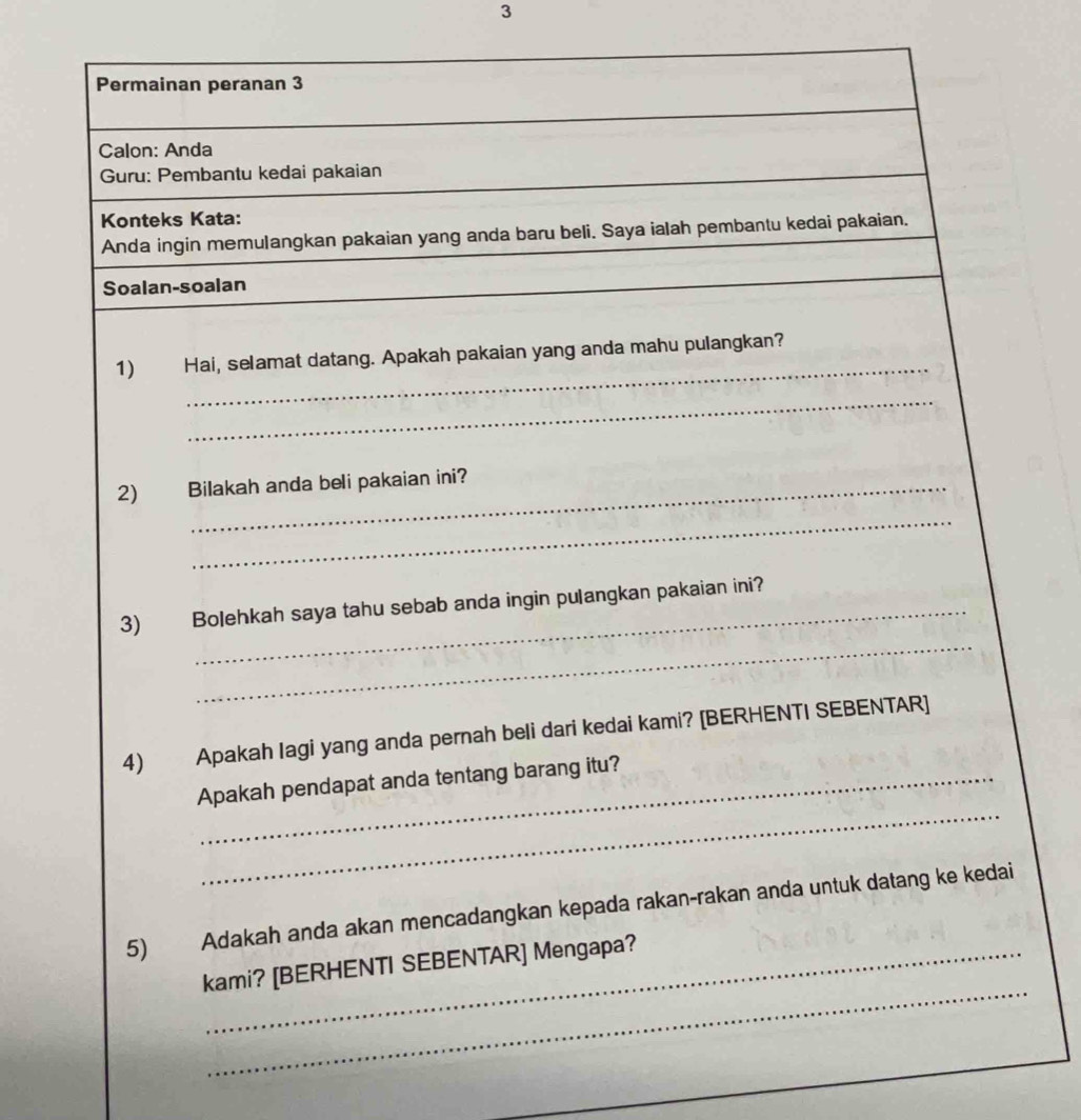 Permainan peranan 3 
Calon: Anda 
Guru: Pembantu kedai pakaian 
Konteks Kata: 
Anda ingin memulangkan pakaian yang anda baru beli. Saya ialah pembantu kedai pakaian. 
Soalan-soalan 
_ 
1) Hai, selamat datang. Apakah pakaian yang anda mahu pulangkan? 
_ 
2) Bilakah anda beli pakaian ini? 
_ 
_ 
3) Bolehkah saya tahu sebab anda ingin pulangkan pakaian ini? 
4) Apakah Iagi yang anda pernah beli dari kedai kami? [BERHENTI SEBENTAR] 
_ 
Apakah pendapat anda tentang barang itu? 
5) Adakah anda akan mencadangkan kepada rakan-rakan anda untuk datang ke kedai 
_ 
kami? [BERHENTI SEBENTAR] Mengapa?