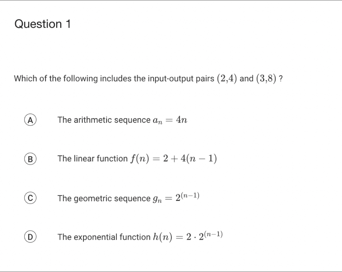 Which of the following includes the input-output pairs (2,4) and (3,8) ?
A The arithmetic sequence a_n=4n
B The linear function f(n)=2+4(n-1)
C) The geometric sequence g_n=2^((n-1))
D The exponential function h(n)=2· 2^((n-1))