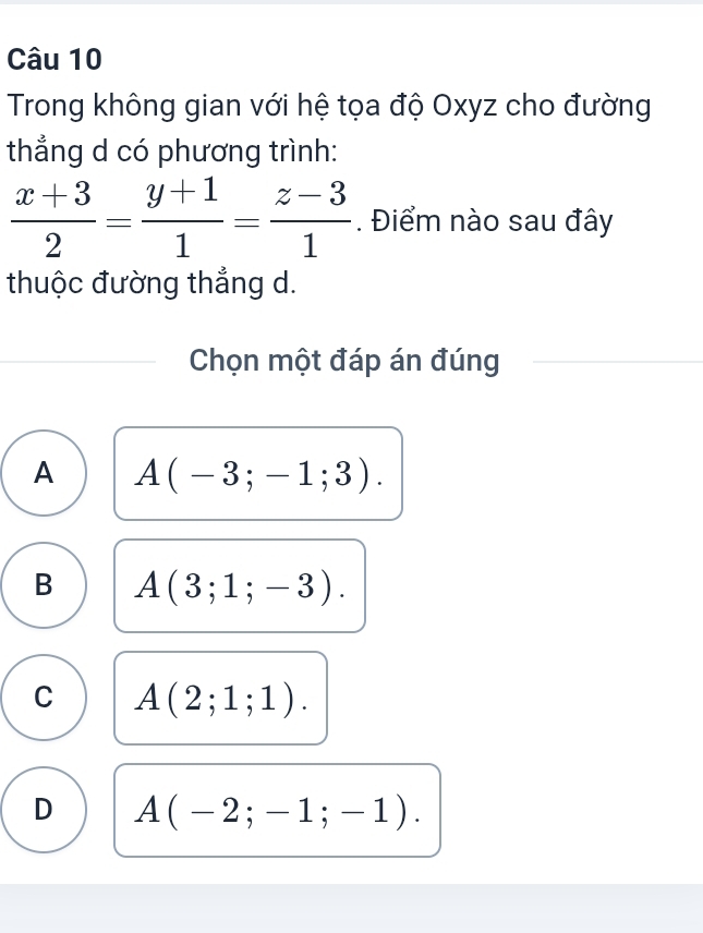 Trong không gian với hệ tọa độ Oxyz cho đường
thẳng d có phương trình:
 (x+3)/2 = (y+1)/1 = (z-3)/1 . Điểm nào sau đây
thuộc đường thắng d.
Chọn một đáp án đúng
A A(-3;-1;3).
B A(3;1;-3).
C A(2;1;1).
D A(-2;-1;-1).