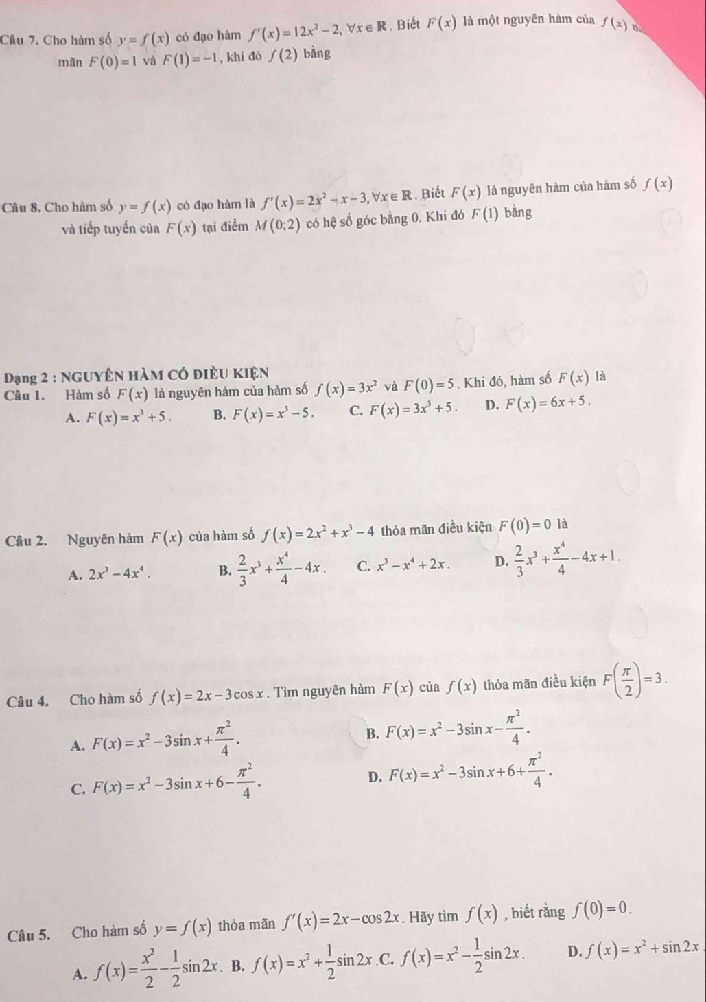 Cho hàm số y=f(x) có đạo hàm f'(x)=12x^2-2,forall x∈ R. Biết F(x) là một nguyên hàm của f(x) a
mãn F(0)=1 và F(1)=-1 , khí đó f(2) bàng
Câu 8. Cho hàm số y=f(x) có đạo hàm là f'(x)=2x^2-x-3,forall x∈ R. Biết F(x) là nguyên hàm của hàm số f(x)
và tiếp tuyến của F(x) tại điểm M(0;2) có hệ số góc bằng 0. Khi đó F(1) bằng
Dạng 2 : NGUYÊN HàM Có điều KIệN là
Câu 1. Hàm số F(x) là nguyên hàm của hàm số f(x)=3x^2 và F(0)=5. Khi đó, hàm số F(x)
A. F(x)=x^3+5. B. F(x)=x^3-5. C. F(x)=3x^3+5. D. F(x)=6x+5.
Câu 2. Nguyên hàm F(x) của hàm số f(x)=2x^2+x^3-4 thỏa mãn điều kiện F(0)=0 là
A. 2x^3-4x^4. B.  2/3 x^3+ x^4/4 -4x. C. x^3-x^4+2x. D.  2/3 x^3+ x^4/4 -4x+1.
Câu 4. Cho hàm số f(x)=2x-3cos x. Tìm nguyên hàm F(x) của f(x) thỏa mãn điều kiện F( π /2 )=3.
A. F(x)=x^2-3sin x+ π^2/4 .
B. F(x)=x^2-3sin x- π^2/4 .
C. F(x)=x^2-3sin x+6- π^2/4 .
D. F(x)=x^2-3sin x+6+ π^2/4 .
Câu 5. Cho hàm số y=f(x) thỏa mãn f'(x)=2x-cos 2x. Hãy tìm f(x) , biết rằng f(0)=0.
A. f(x)= x^2/2 - 1/2 sin 2x. B. f(x)=x^2+ 1/2 sin 2x .C. f(x)=x^2- 1/2 sin 2x. D. f(x)=x^2+sin 2x