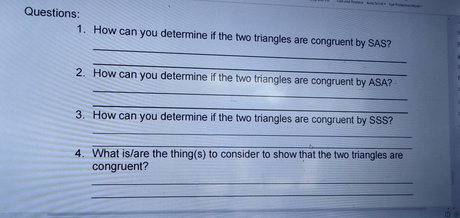 Find and Replace ' Auto Scroll « ''Eye Protection Mode » 
Questions: 
_ 
1. How can you determine if the two triangles are congruent by SAS? 
_ 
_ 
2. How can you determine if the two triangles are congruent by ASA? 
_ 
3. How can you determine if the two triangles are congruent by SSS? 
_ 
_ 
4. What is/are the thing(s) to consider to show that the two triangles are 
congruent? 
_ 
_