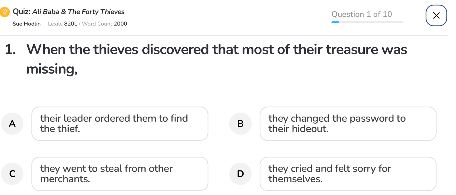 Ali Baba & The Forty Thieves
Question 1 of 10
×
Sue Hodlin Lexile 820L / Word Count 2000
1. When the thieves discovered that most of their treasure was
missing,
their leader ordered them to find they changed the password to
B
A the thief. their hideout.
C they went to steal from other they cried and felt sorry for
D
merchants. themselves.