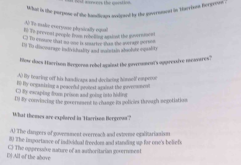 at best answers the question.
What is the purpose of the handicaps assigned by the government in 'Harrison Bergeron'z
A) To make everyone physically equal
B) To prevent people from rebelling against the government
C) To ensure that no one is smarter than the average person
D) To discourage individuality and maintain absolute equality
How does Harrison Bergeron rebel against the government's oppressive measures?
A) By tearing off his handicaps and declaring himself emperor
B) By organizing a peaceful protest against the government
C) By escaping from prison and going into hiding
D) By convincing the government to change its policies through negotiation
What themes are explored in 'Harrison Bergeron'?
A) The dangers of government overreach and extreme egalitarianism
B) The importance of individual freedom and standing up for one's beliefs
C) The oppressive nature of an authoritarian government
D) All of the above