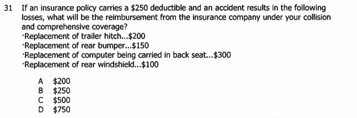 If an insurance policy carries a $250 deductible and an accident results in the following
losses, what will be the reimbursement from the insurance company under your collision
and comprehensive coverage?
·Replacement of trailer hitch... $200
*Replacement of rear bumper... $150
*Replacement of computer being carried in back seat... $300
*Replacement of rear windshield... $100
A $200
B $250
C $500
D $750