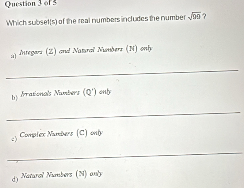 Which subset(s) of the real numbers includes the number sqrt(99) ?
。) Integers (Z) and Natural Numbers (N) only
_
b) Irrationals Numbers (Q') only
_
c) Complex Numbers (C) only
_
d) Natural Numbers (N) only