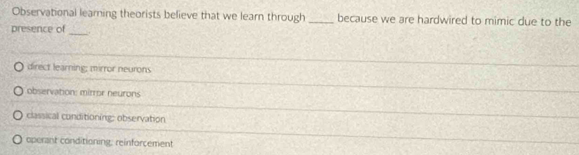 Observational learning theorists believe that we learn through _because we are hardwired to mimic due to the
presence of_
direct learning; mirror neurons
observation: mirror neurons
classical conditioning: observation
operant conditioning; reinforcement