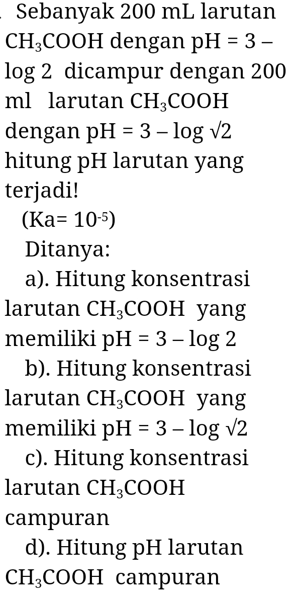 Sebanyak 200 mL larutan
CH_3 3 O 0 □ dengan pH=3-
log 2 dicampur dengan 200
ml larutan CH_3COOH
dengan pH=3-log sqrt(2)
hitung pH larutan yang 
terjadi!
(Ka=10^(-5))
Ditanya: 
a). Hitung konsentrasi 
larutan CH_3 CO OH yang 
memiliki pH=3-log 2
b). Hitung konsentrasi 
larutan CH_3 COOH yang 
memiliki pH=3-log sqrt(2)
c). Hitung konsentrasi 
larutan CH_3COOH
campuran 
d). Hitung pH larutan
CH_3 COOH campuran