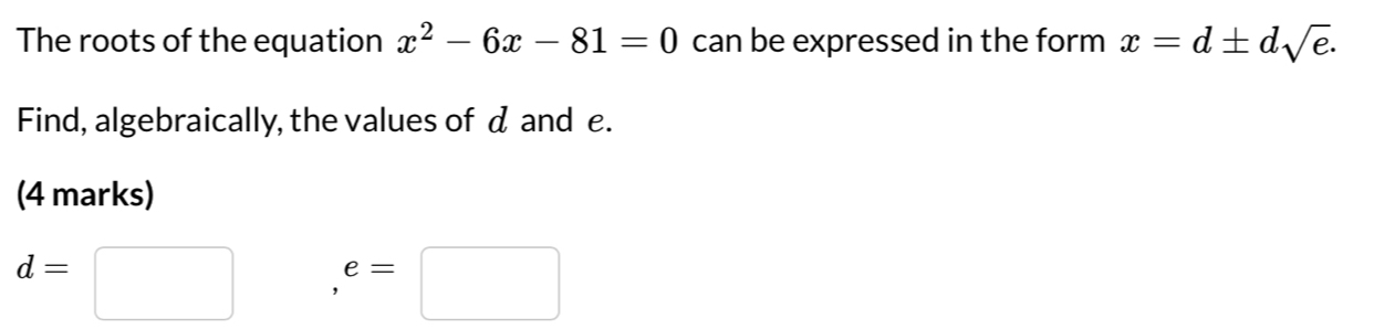 The roots of the equation x^2-6x-81=0 can be expressed in the form x=d± dsqrt(e). 
Find, algebraically, the values of d and e. 
(4 marks)
d=□ □
e=□