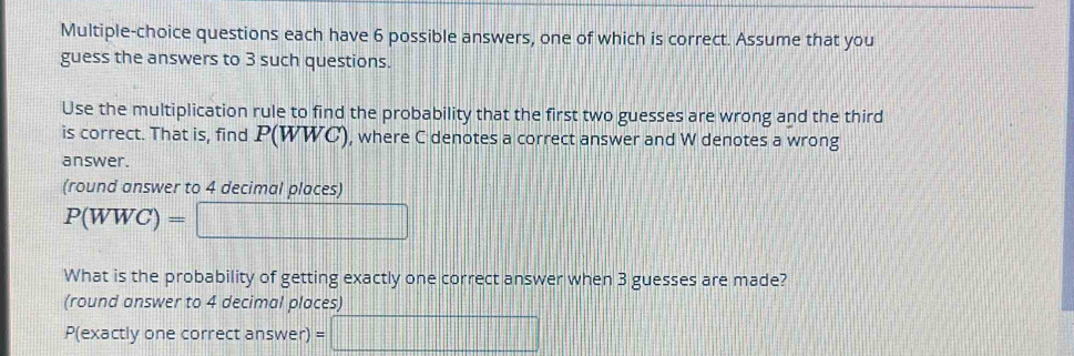 Multiple-choice questions each have 6 possible answers, one of which is correct. Assume that you 
guess the answers to 3 such questions. 
Use the multiplication rule to find the probability that the first two guesses are wrong and the third 
is correct. That is, find P(WWC), where C denotes a correct answer and W denotes a wrong 
answer. 
(round answer to 4 decimal places)
P(WWC)= =□
What is the probability of getting exactly one correct answer when 3 guesses are made? 
(round answer to 4 decimal places) 
P(exactly one correct answer) =□