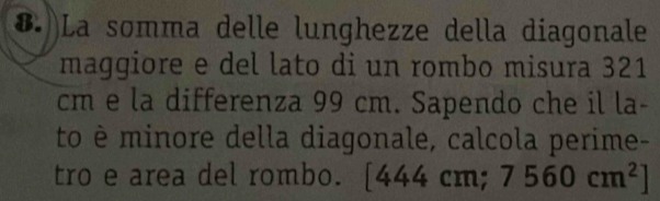 (. )La somma delle lunghezze della diagonale 
maggiore e del lato di un rombo misura 321
cm e la differenza 99 cm. Sapendo che il la- 
to è minore della diagonale, calcola perime- 
tro e area del rombo. [44 1. cm;7560cm^2]