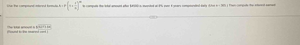 Use the compound interest formula A=P(1+ r/n )^nt to compute the total amount after $4500 is invested at 8% over 4 years compounded daily (Use n=365.) Then compute the interest eamed 
The total amount is $6273 34 
(Round to the nearest cent )