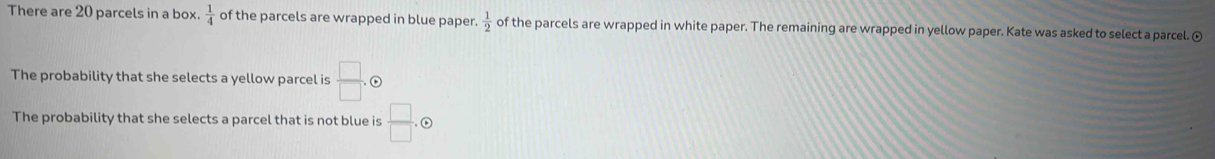 There are 20 parcels in a box.  1/4  of the parcels are wrapped in blue paper.  1/2  of the parcels are wrapped in white paper. The remaining are wrapped in yellow paper. Kate was asked to select a parcel. ⊙ 
The probability that she selects a yellow parcel is  □ /□  . 
The probability that she selects a parcel that is not blue is  □ /□  .odot