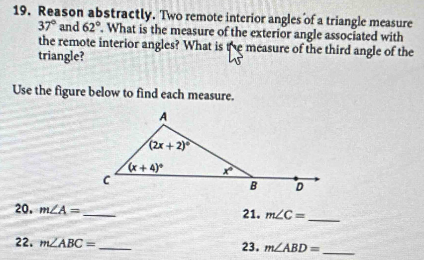 Reason abstractly. Two remote interior angles of a triangle measure
37° and 62°. What is the measure of the exterior angle associated with
the remote interior angles? What is the measure of the third angle of the
triangle?
Use the figure below to find each measure.
20. m∠ A= _21. m∠ C= _
22. m∠ ABC= _23. m∠ ABD= _