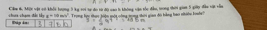 Một vật có khối lượng 3 kg rơi tự do từ độ cao h không vận tốc đầu, trong thời gian 5 giây đầu vật vẫn 
chưa chạm đất lấy g=10m/s^2. Trọng lực thực hiện một công trong thời gian đó bằng bao nhiêu Joule?