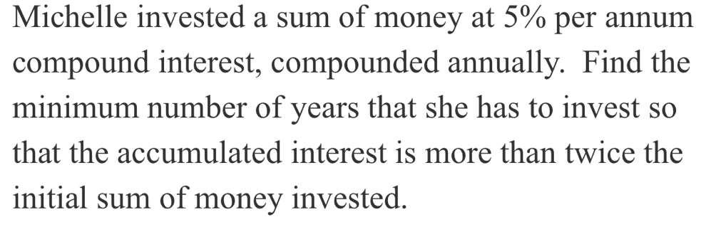 Michelle invested a sum of money at 5% per annum 
compound interest, compounded annually. Find the 
minimum number of years that she has to invest so 
that the accumulated interest is more than twice the 
initial sum of money invested.