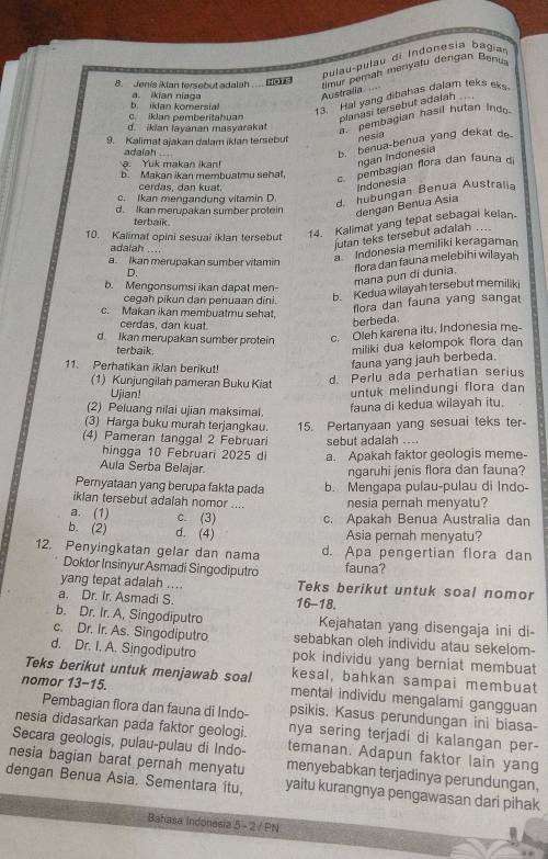 pulau-pulau di Indonesia bagian
8. Jenis iklan tersebut adalah ....■
13. Hal yang dibahas dalam teks eks
b kJan komersia a. ikian niaga
Australia  lmur perah menyatu dengan Benua
c. iklan pemberitahuan planasi tersebut adalah
d. ikian layanan masyaraka . pembagian hasil hutan Ind
9. Kalimat ajakan dalam iklan tersebut nesia
adalah
b. benua-benua yang dekat d
a. Yuk makan ikan!
ngạn Indonesia
b. Makan ikan membuatmu sehat,
c pembagian flora dan fauna 
cerdas, dan kuat.
Indonesia
c. Ikan mengandung vitamin D.
d hubungan Benua Australia
d. Ikan merupakan sumber protein dengan Benua Asia
terbaik.
10. Kalimat opini sesuai iklan tersebut 14. Kalimat yang tepat sebagal kelan.
adalah ....
jutan teks tersebut adalah ...
D. a Indonesia memiliki keragaman
a. Ikan merupakan sumber vitamin
flora dan fauna melebihi wilayah
mana pun di dunia.
b. Mengonsumsi ikan dapat men-
cegah pikun dan penuaan dini.
b. Kedua wilayah tersebut memiliki
c. Makan ikan membuatmu sehat,
flora dan fauna yang sangat
cerdas, dạn kuaạt
berbeda
d. Ikan merupakan sumber protein c. Oleh karena itu, Indonesia me-
terbaik
miliki dua kelompok flora dan
11. Perhatikan iklan berikut!
fauna yang jauh berbeda.
(1) Kunjungilah pameran Buku Kiat
d Perlu ada perhatian serius
Ujian! untuk melindungi flora dan
(2) Peluang nilai ujian maksimal.
fauna di kedua wilayah itu.
(3) Harga buku murah terjangkau. 15. Pertanyaan yang sesuai teks ter
(4) Pameran tanggal 2 Februari sebut adalah .
hingga 10 Februari 2025 d a. Apakah faktor geologis meme-
Aula Serba Belajar.
ngaruhi jenis flora dan fauna?
Pernyataan yang berupa fakta pada b. Mengapa pulau-pulau di Indo-
iklan tersebut adalah nomor .... nesia pernah menyatu?
a. (1) c. (3) c. Apakah Benua Australia dan
b. (2) d. (4) Asia pernah menyatu?
12. Penyingkatan gelar dan nama d. Apa pengertian flora dan
Doktor InsinyurAsmadi Singodiputro fauna?
yang tepat adalah .... Teks berikut untuk soal nomor
a. Dr. Ir. Asmadi S. 16-18.
b. Dr. Ir. A, Singodiputro Kejahatan yang disengaja ini di
c. Dr. Ir. As. Singodiputro sebabkan oleh individu atau sekelom-
d. Dr. I. A. Singodiputro pok individu yang berniat membuat
Teks berikut untuk menjawab soal kesal, bahkan sampai membuat
nomor 13-15. mental individu mengalami gangguan
Pembagian flora dan fauna di Indo- psikis. Kasus perundungan ini biasa-
nesia didasarkan pada faktor geologi. nya sering terjadi di kalangan per-
nesia bagian barat pernah menyatu temanan. Adapun faktor lain yang
Secara geologis, pulau-pulau di Indo- menyebabkan terjadinya perundungan.
dengan Benua Asia. Sementara itu. yaitu kurangnya pengawasan dari pihak
Bahasa Indonesia 5 - 2 / PN