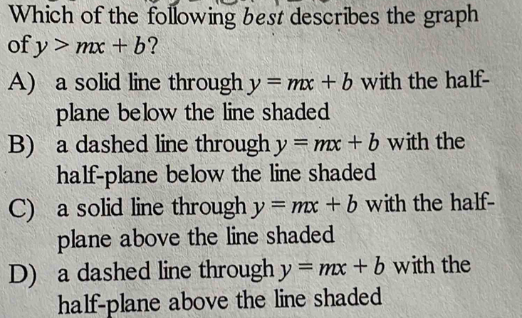 Which of the following best describes the graph
of y>mx+b ?
A) a solid line through y=mx+b with the half-
plane below the line shaded
B) a dashed line through y=mx+b with the
half-plane below the line shaded
C) a solid line through y=mx+b with the half-
plane above the line shaded
D) a dashed line through y=mx+b with the
half-plane above the line shaded