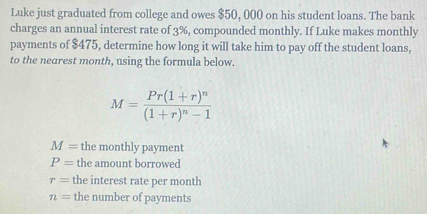 Luke just graduated from college and owes $50, 000 on his student loans. The bank
charges an annual interest rate of 3%, compounded monthly. If Luke makes monthly
payments of $475, determine how long it will take him to pay off the student loans,
to the nearest month, using the formula below.
M=frac Pr(1+r)^n(1+r)^n-1
M= the monthly payment
P= the amount borrowed
r= the interest rate per month
n= the number of payments