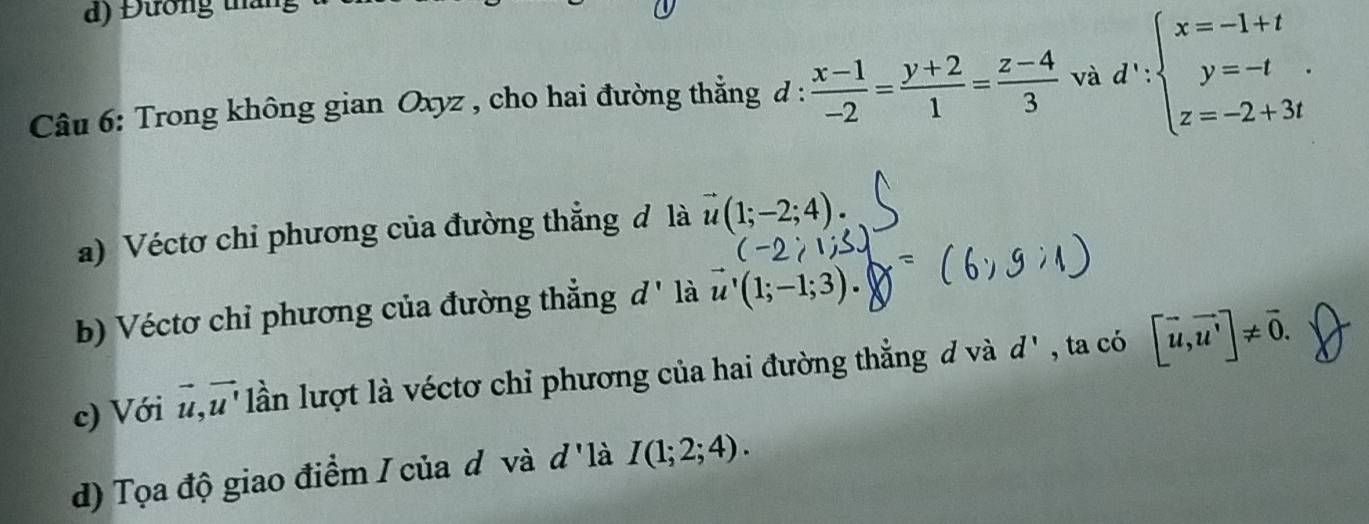 d) Đương tháng
Câu 6: Trong không gian Oxyz , cho hai đường thẳng d :  (x-1)/-2 = (y+2)/1 = (z-4)/3  và d':beginarrayl x=-1+t y=-t z=-2+3tendarray.. 
a) Véctơ chỉ phương của đường thẳng đ là vector u(1;-2;4). 
b) Véctơ chỉ phương của đường thẳng d' là vector u'(1;-1;3). 
c) Với vector u, vector u' lần lượt là véctơ chỉ phương của hai đường thẳng đ và d' , ta có [vector u,vector u']!= vector 0. 
d) Tọa độ giao điểm I của d và d'1 à I(1;2;4).