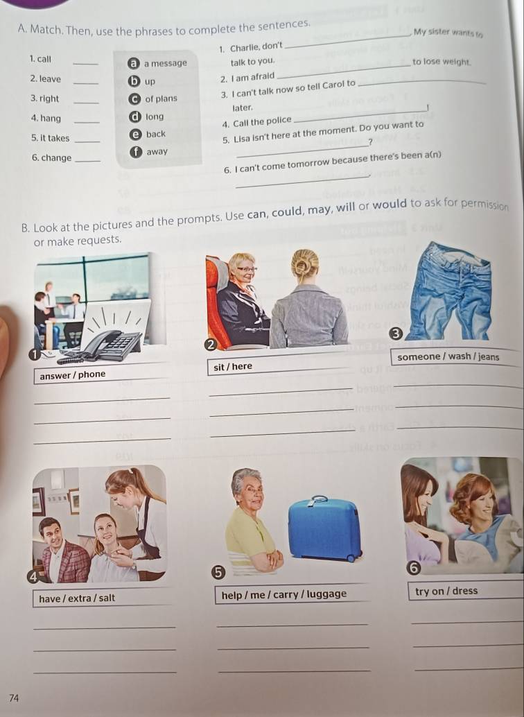 Match. Then, use the phrases to complete the sentences.
_My sister wants to
1. Charlie, don't
1. call _a message talk to you. to lose weight.
a
2. leave _b up
_
2. I am afraid
_
3. right _of plans
3. I can't talk now so tell Carol to
4. hang d long later._
5. it takes __e back 4. Call the police
6. change_ away 5. Lisa isn't here at the moment. Do you want to
?
_
6. I can't come tomorrow because there's been a(n)
B. Look at the pictures and the prompts. Use can, could, may, will or would to ask for permission
or make requests.
someone / wash / jeans
_
answer / phone sit / here
_
_
_
_
_
_
_
_
have / extra / salt help / me / carry / luggage try on / dress
_
_
_
_
_
_
__
_
74