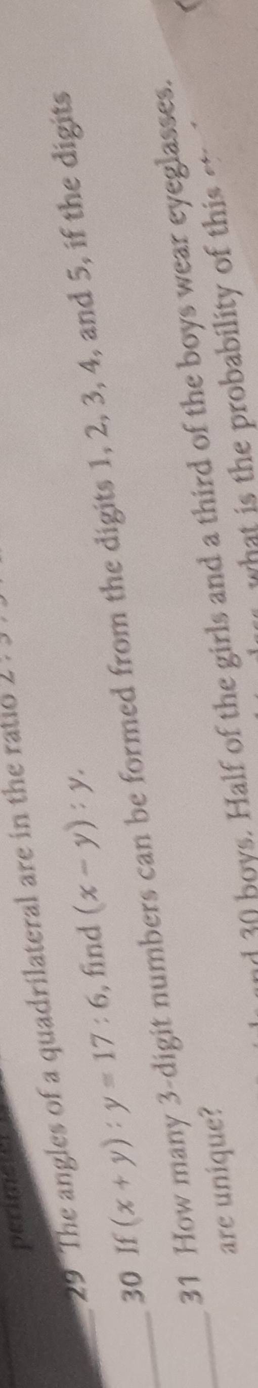 perimeter
29 The angles of a quadrilateral are in the ratio 2:3
_30 If (x+y):y=17:6 , find (x-y):y. 
_31 How many 3 -digit numbers can be formed from the digits 1, 2, 3, 4, and 5, if the digits
an boys. Half of the girls and a third of the boys wear eyeglasses.
_are unique?
what is the probability of this