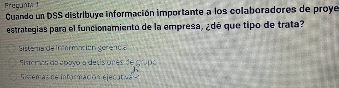 Pregunta 1
Cuando un DSS distribuye información importante a los colaboradores de proye
estrategias para el funcionamiento de la empresa, ¿dé que tipo de trata?
Sistema de información gerencial
Sistemas de apoyo a decisiones de grupo
Sistemas de información ejecutiva