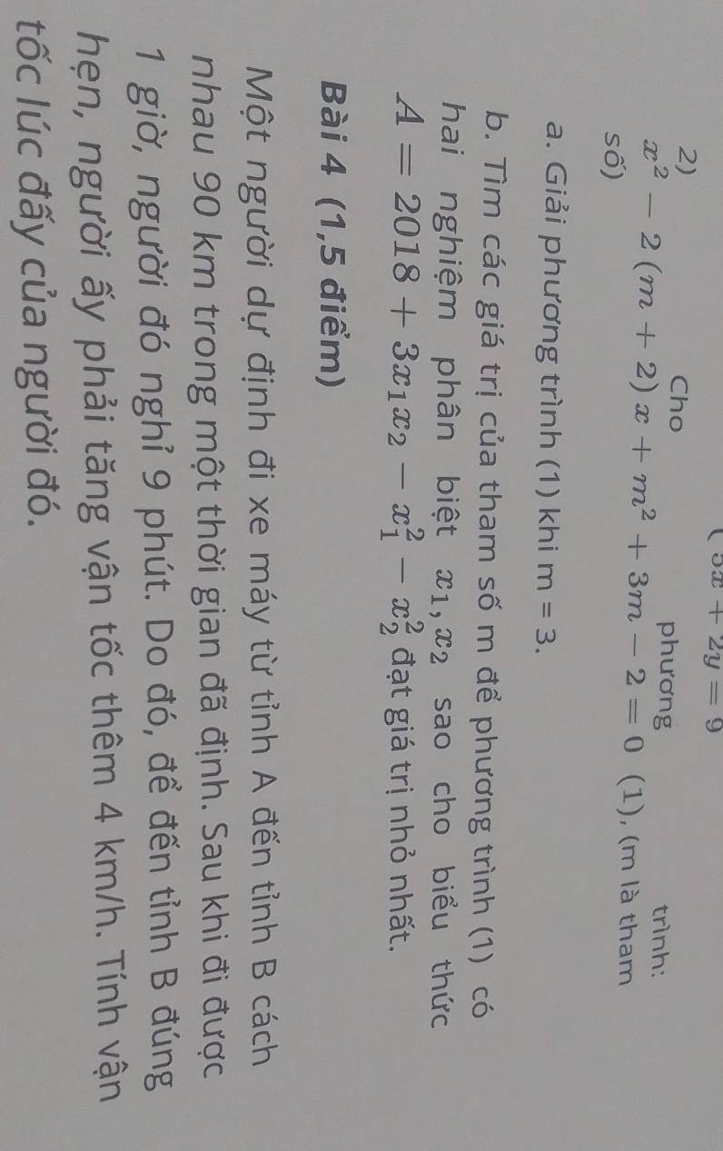 (5x+2y=9
2) 
Cho phương trình:
x^2-2(m+2)x+m^2+3m-2=0 (1), (m là tham 
số) 
a. Giải phương trình (1) khi m=3. 
b. Tìm các giá trị của tham số m để phương trình (1) có 
hai nghiệm phân biệt x_1, x_2 sao cho biểu thức
A=2018+3x_1x_2-x_1^2-x_2^2 đạt giá trị nhỏ nhất. 
Bài 4 (1,5 điểm) 
Một người dự định đi xe máy từ tỉnh A đến tỉnh B cách 
nhau 90 km trong một thời gian đã định. Sau khi đi được 
1 giờ, người đó nghỉ 9 phút. Do đó, để đến tỉnh B đúng 
hẹn, người ấy phải tăng vận tốc thêm 4 km/h. Tính vận 
tốc lúc đấy của người đó.