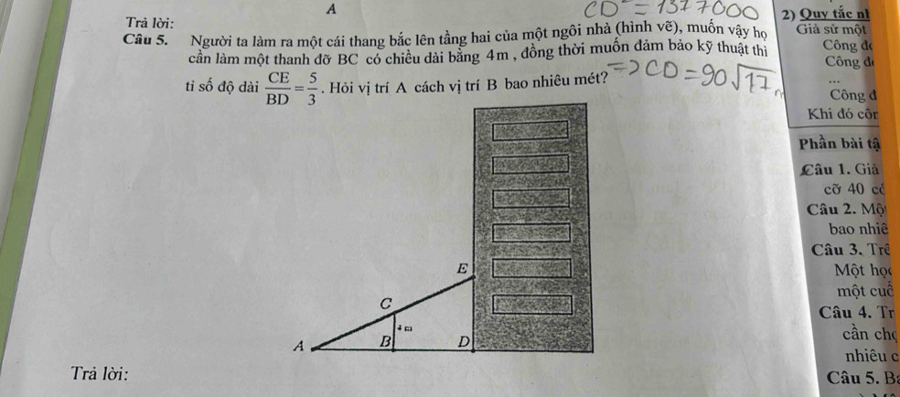 A
Trả lời: 2) Quy tắc nh
Câu 5. Người ta làm ra một cái thang bắc lên tầng hai của một ngôi nhà (hình vẽ), muốn vậy họ Giả sử một
cần làm một thanh đỡ BC có chiều dài bằng 4m , đồng thời muồn đảm bảo kỹ thuật thi Công đe
Công đá
tỉ số độ dài  CE/BD = 5/3 . Hỏi vị trí A cách vị trí B bao nhiêu mét?
Công đ
Khi đó cô
Phần bài tậ
Câu 1. Giả
cỡ 40 cé
Câu 2. Một
bao nhiê
Câu 3. Trê
E Một học
C một cuố
Câu 4. Tr
4 m cần chç
A B D
nhiêu c
Trả lời: Câu 5. B