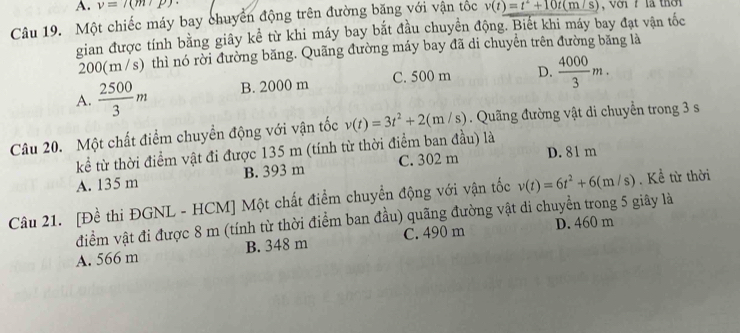 v=7(m/p)
Câu 19. Một chiếc máy bay chuyển động trên đường băng với vận tốc v(t)=t^2+10t(m/s) V oi r là thờ 
gian được tính bằng giây kể từ khi máy bay bắt đầu chuyển động. Biết khi máy bay đạt vận tốc
200(m/s) thì nó rời đường băng. Quãng đường máy bay đã di chuyển trên đường băng là
A.  2500/3 m B. 2000 m C. 500 m D.  4000/3 m. 
Câu 20. Một chất điểm chuyền động với vận tốc v(t)=3t^2+2(m/s). Quãng đường vật di chuyển trong 3 s
kể từ thời điểm vật đi được 135 m (tính từ thời điểm ban đầu) là
A. 135 m B. 393 m C. 302 m D. 81 m
Câu 21. [Đề thi ĐGNL - HCM] Một chất điểm chuyển động với vận tốc v(t)=6t^2+6(m/s). Kể từ thời
điểm vật đi được 8 m (tính từ thời điểm ban đầu) quãng đường vật di chuyền trong 5 giây là
A. 566 m B. 348 m C. 490 m D. 460 m