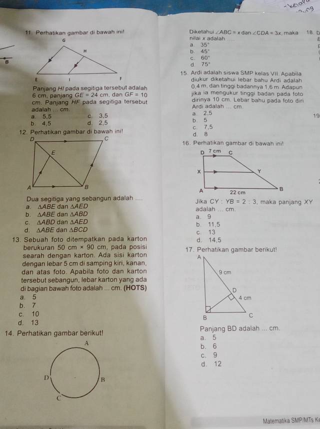 ∠ ABC=xdan∠ CDA=3x , maka 18 D
11. Perhatikan gambar di bawah ini! Diketahui nilai x adalah
E
a 35°
b. 45°
c. 60°
8
d. 75°
15. Ardi adalah siswa SMP kelas VII. Apabila
diukur diketahui lebar bahu Ardi adalah
Panjang H/ pada segitiga tersebut adalah 0,4 m. dan tinggi badannya 1.6 m. Adapun
6 cm, panjang GE=24cm , dan GF=10 jika ia mengukur tinggi badan pada foto 
cm. Panjang HF pada segitiga tersebut dirinya 10 cm. Lebar bahu pada foto din
adalah ... cm Ardi adalah  cm
a. 5.5 c. 3,5 a 2.5
19
b. 4,5 d. 2,5 b 5
12. Perhatikan gambar di bawah ini! c. 7.5
d 8
16. Perhatikan gambar di bawah inil
 
Dua segitiga yang sebangun adalah .... Jika CY : YB=2:3 , maka panjang XY
a. △ ABE dan △ AED adalah ... cm.
b. △ ABE dan △ ABD a 9
C. △ ABD dan △ AED b. 11,5
d. △ ABE dan △ BCD c 13
13. Sebuah foto ditempatkan pada karton d. 14,5
berukuran 50cm* 90cm , pada posisi 17. Perhatikan gambar berikut!
searah dengan karton. Ada sisi karton 
dengan lebar 5 cm di samping kiri, kanan.
dan atas foto. Apabila foto dan karton 
tersebut sebangun, lebar karton yang ada
di bagian bawah foto adalah ... cm. (HOTS)
a. 5 
b. 7
c. 10
d. 13
14. Perhatikan gambar berikut! a. 5 Panjang BD adalah ... cm.
b. 6
c. 9
d. 12
Matematika SMP/MTs K