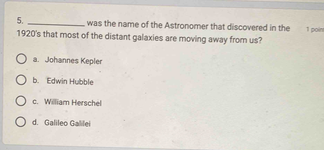 was the name of the Astronomer that discovered in the 1 point
1920's that most of the distant galaxies are moving away from us?
a. Johannes Kepler
b. Edwin Hubble
c. William Herschel
d. Galileo Galilei