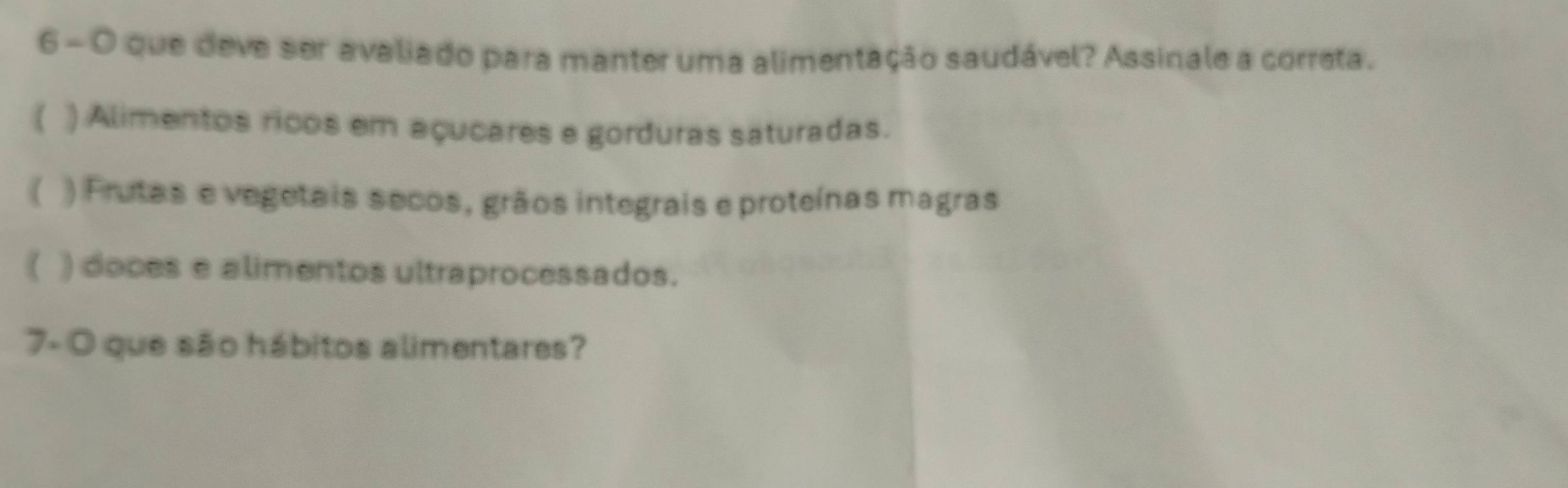 6 - 0 que deve ser avaliado para manter uma alimentação saudável? Assinale a correta.
( ) Alimentos ricos em açucares e gorduras saturadas.
( ) Frutas e vegetais secos, grãos integrais e proteínas magras
( ) doces e alimentos ultraprocessados.
7- O que são hábitos alimentares?