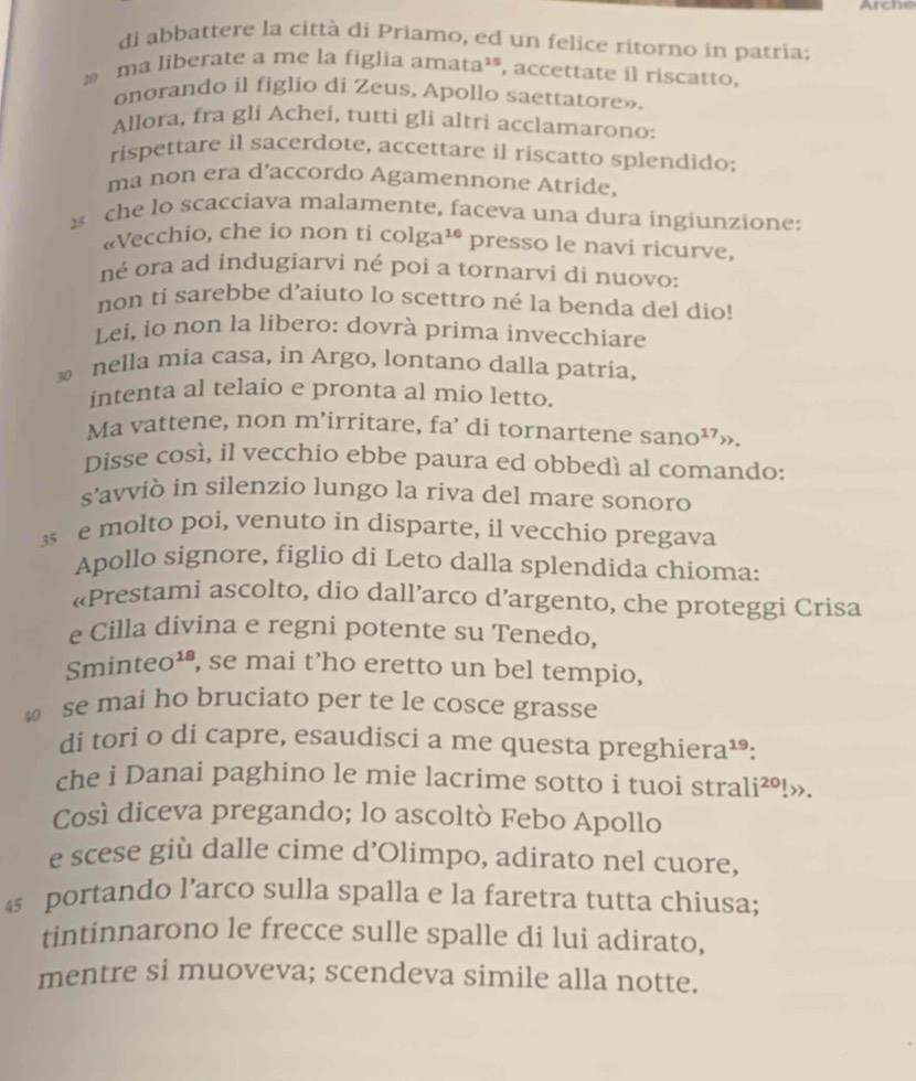 Arche
di abbattere la città di Priamo, ed un felice ritorno in patria;
* ma liberate a me la figlia amata²*, accettate il riscatto,
onorando il figlio di Zeus, Apollo saettatore».
Allora, fra gli Achei, tutti gli altri acclamarono:
rispettare il sacerdote, accettare il riscatto splendido;
ma non era d’accordo Agamennone Atride,
s che lo scacciava malamente, faceva una dura ingiunzione:
«Vecchio, che io non ti colg a^(16) presso le navi ricurve,
né ora ad indugiarvi né poi a tornarvi di nuovo:
non ti sarebbe d’aiuto lo scettro né la benda del dio!
Lei, io non la libero: dovrà prima invecchiare
nella mia casa, in Argo, lontano dalla patria,
intenta al telaio e pronta al mio letto.
Ma vattene, non m’irritare, fa’ di tornartene : sano^1 7,.
Disse così, il vecchio ebbe paura ed obbedí al comando:
s’avviò in silenzio lungo la riva del mare sonoro
e molto poi, venuto in disparte, il vecchio pregava
Apollo signore, figlio di Leto dalla splendida chioma:
«Prestami ascolto, dio dall’arco d’argento, che proteggi Crisa
e Cilla divina e regni potente su Tenedo,
Sminteo¹*, se mai t’ho eretto un bel tempio,
se mai ho bruciato per te le cosce grasse
di tori o di capre, esaudisci a me questa preghiera¹:
che i Danai paghino le mie lacrime sotto i tuoi strali i^(20)!»>.
Così diceva pregando; lo ascoltò Febo Apollo
e scese giù dalle cime d’Olimpo, adirato nel cuore,
4 portando l’arco sulla spalla e la faretra tutta chiusa;
tintinnarono le frecce sulle spalle di lui adirato,
mentre si muoveva; scendeva simile alla notte.