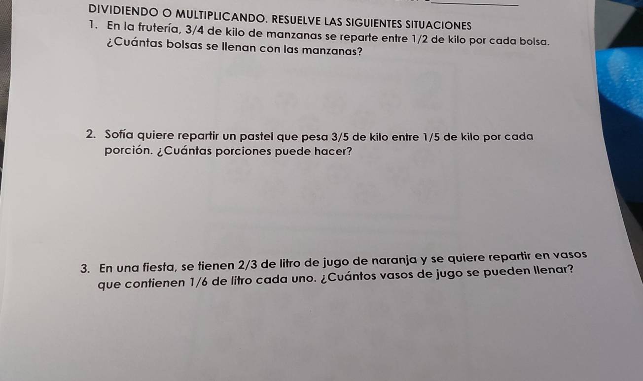 DIVIDIENDO O MULTIPLICANDO. RESUELVE LAS SIGUIENTES SITUACIONES 
1. En la frutería, 3/4 de kilo de manzanas se reparte entre 1/2 de kilo por cada bolsa. 
¿Cuántas bolsas se Ilenan con las manzanas? 
2. Sofía quiere repartir un pastel que pesa 3/5 de kilo entre 1/5 de kilo por cada 
porción. ¿Cuántas porciones puede hacer? 
3. En una fiesta, se tienen 2/3 de litro de jugo de naranja y se quiere repartir en vasos 
que contienen 1/6 de litro cada uno. ¿Cuántos vasos de jugo se pueden Ilenar?