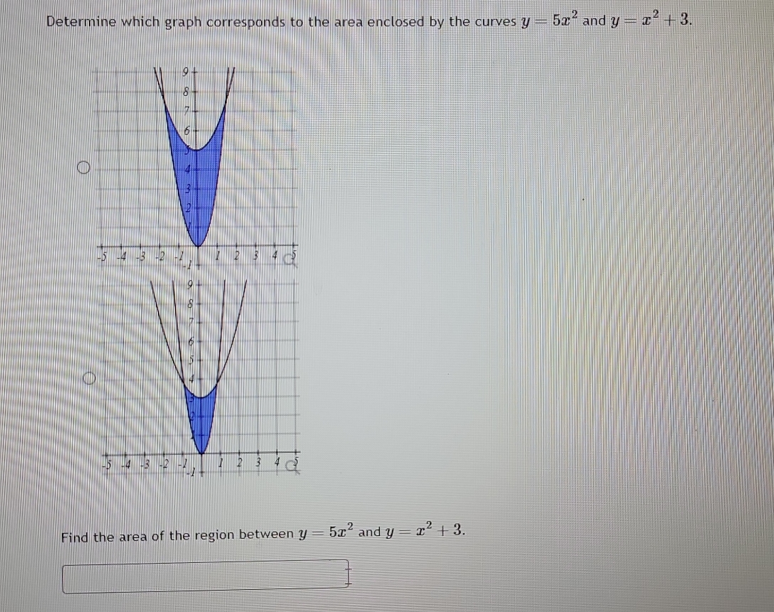 Determine which graph corresponds to the area enclosed by the curves y=5x^2 and y=x^2+3. 
Find the area of the region between y=5x^2 and y=x^2+3.