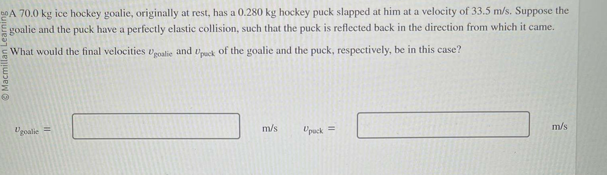 6.0 A 70.0 kg ice hockey goalie, originally at rest, has a 0.280 kg hockey puck slapped at him at a velocity of 33.5 m/s. Suppose the
= goalie and the puck have a perfectly elastic collision, such that the puck is reflected back in the direction from which it came.
5
What would the final velocities U_goalie and U_puck of the goalie and the puck, respectively, be in this case?
v_goalie=□ |m/ v_puck=□ m/s