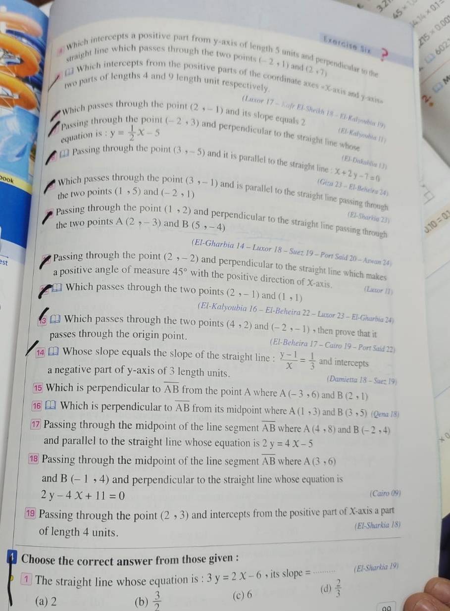 3 2 45* 14.14* 0.1=
Which intercepts a positive part from y-axis of ler
215* 0.002
Exercise six  ?
(1)602
straight line which passes through the two points (-2,1) and (2,7)
its and perpendicular to the
* Which intercepts from the positive parts of the coordinate axes «X-axis and y-asisa 2
two parts of lengths 4 and 9 length unit respectively.
CM
(Luxor 17-hafeEl -Sheikh
Which passes through the point (2,-1) and its slope equals 2 18-81 Kalyoubia 19)
Passing through the point (-2,3) and perpendicular to the straight line whose
equation is : y= 1/2 x-5 (El-Kalyoubia11)
= Passing through the point (3,-5) and it is parallel to the straight line . x+2y-7=0
(El-Dakahlia 13)
(Giza
ook Which passes through the point (3,-1) and is parallel to the straight line passing through
the two points (1,5) and (-2,1) 23-El Beheira 24)
(El-Sharkia 23) J.10=0.2
Passing through the point (1,2) and perpendicular to the straight line passing through
the two points A(2,-3) and B(5,-4)
(El-Gharbia 14 -1 Luxor 18-Suet19-Port Said 20-Aswan24)
est
Passing through the point (2,-2) and perpendicular to the straight line which makes
a positive angle of measure 45° with the positive direction of X-axis. (Lutor 11)
⊥ Which passes through the two points (2,-1) and (1,1)
(El-Kalyoubia 16 - El-Beheira 22 -Luxor23-El -Gharbía 24)
⊥ Which passes through the two points (4,2) and (-2,-1) , then prove that it
passes through the origin point.
(El-Beheira 17 - Cairo 19 - Port Said 22)
[ Whose slope equals the slope of the straight line :  (y-1)/x = 1/3  and intercepts
a negative part of y-axis of 3 length units. (Damietta 18-Suez19
15 Which is perpendicular to overline AB from the point A where A(-3,6) and B(2,1)
⊥ Which is perpendicular to overline AB from its midpoint where A(1,3) and B(3,5) (Qena 18)
1 Passing through the midpoint of the line segment overline AB where A(4,8) and B(-2,4)
and parallel to the straight line whose equation is 2y=4x-5
⑱ Passing through the midpoint of the line segment overline AB where A(3,6)
and B(-1,4) and perpendicular to the straight line whose equation is
2y-4x+11=0
(Cairo 09)
⑲ Passing through the point (2,3) and intercepts from the positive part of X-axis a part
of length 4 units. (El-Sharkia 18)
Choose the correct answer from those given :
1 The straight line whose equation is : 3y=2x-6 , its slope = ...... (El-Sharkia 19)
(d)  2/3 
(a) 2 (b)  3/2  (c) 6