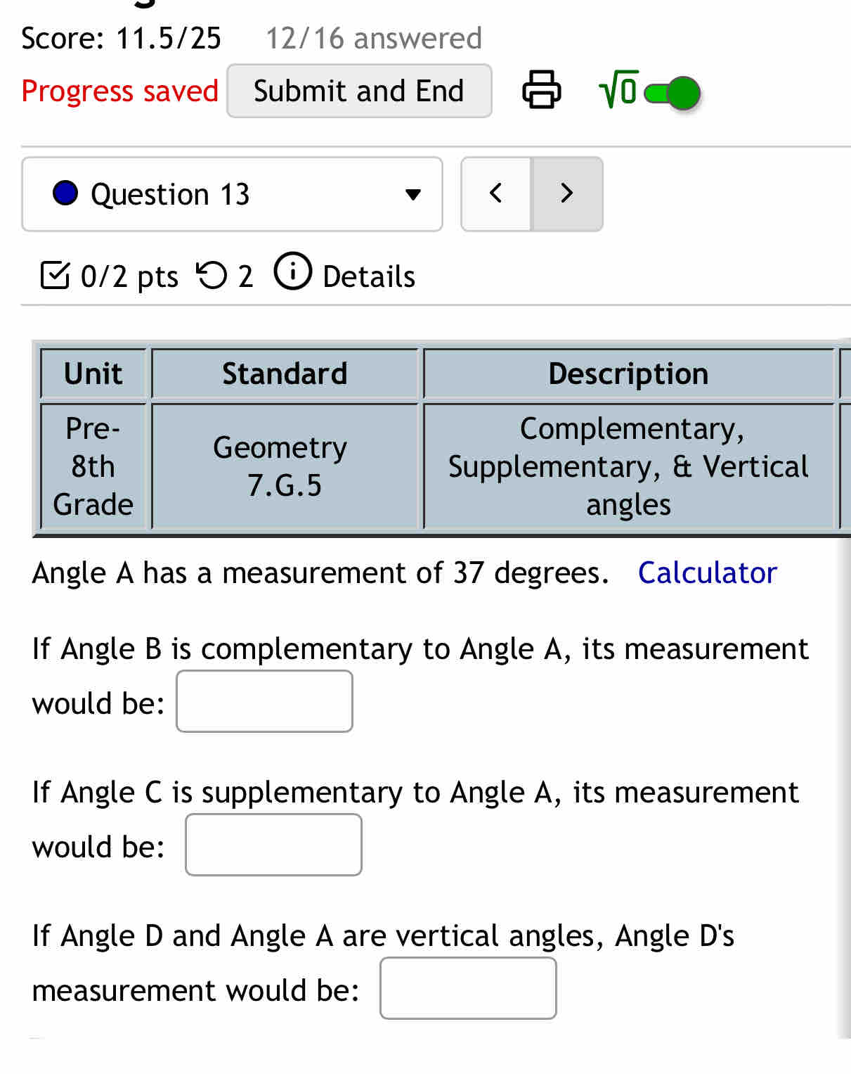 Score: 11.5/25 12/16 answered 
Progress saved Submit and End sqrt(0) 
Question 13 < > 
0/2 pts 2 ⓘ Details 
Angle A has a measurement of 37 degrees. Calculator 
If Angle B is complementary to Angle A, its measurement 
would be: 
If Angle C is supplementary to Angle A, its measurement 
would be: 
If Angle D and Angle A are vertical angles, Angle D 's 
measurement would be: