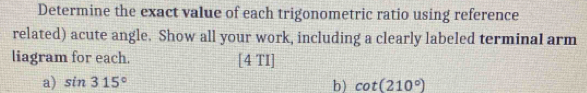 Determine the exact value of each trigonometric ratio using reference 
related) acute angle. Show all your work, including a clearly labeled terminal arm 
liagram for each. [4 TI] 
a) sin 315° b) cot (210°)