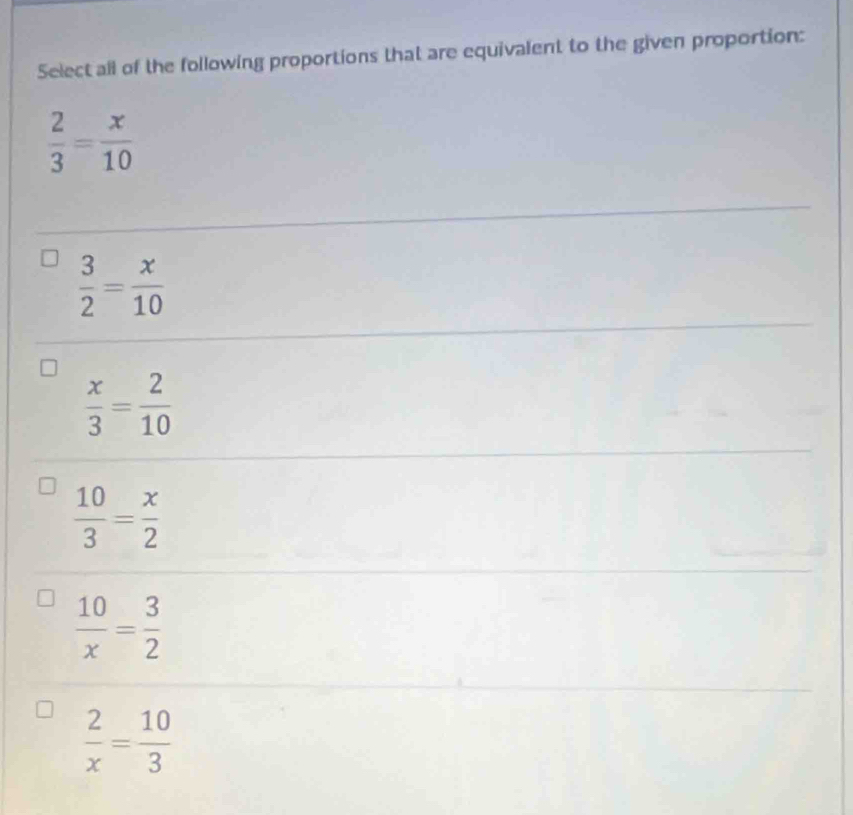 Select all of the following proportions that are equivalent to the given proportion:
 2/3 = x/10 
 3/2 = x/10 
 x/3 = 2/10 
 10/3 = x/2 
 10/x = 3/2 
 2/x = 10/3 