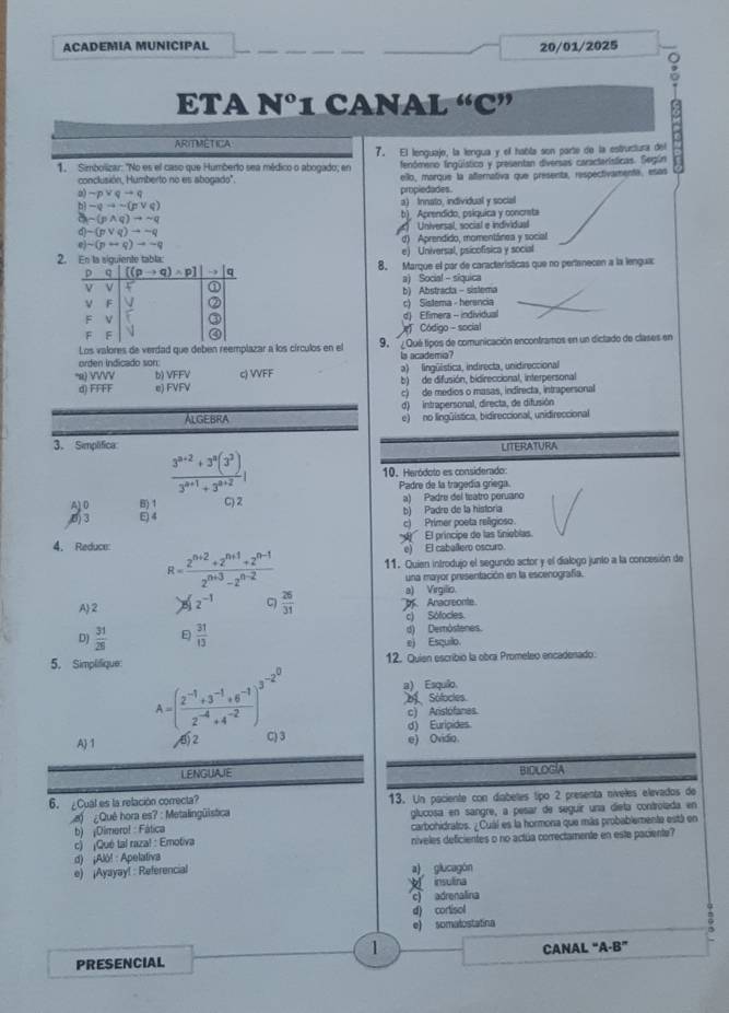 ACADEMIA MUNICIPAL 20/01/2025
ETA Nº1 CANAL “C”
ARITMETICA
1. Simbolizar: "No es el caso que Humberto sea médico o abogado; en 7. El lenguaje, la lengua y el habla son parte de la estructura del
fenómeno fingüístico y presentan diversas características. Según
conclusión, Humberto no es abogado'' ello, marque la afternativa que presenta, respectivamente, esas
o) sim pvee qto q pmpledades.
b -qto -(pvee q) a) Innato, individual y social
sim (pwedge q)to sim q b) Aprendido, psíquica y concreta
p-(pvee q)to sim q Universal, social e individual
)-(p+q)to -q d) Aprendido, momentánea y social
2. En la siguiente tabla: e) Universal, psicofísica y social
8. Marque el par de caracteristicas que no pertanecen a la lengua:
a) Socia! - siquica
b) Abstracta - sistema
c) Sistema - herencia
d) Efimera - individual
Código - social
Los valores de verdad que deben reemplazar a los círculos en el 9. ¿Qué tipos de comunicación encontramos en un diclado de clases en
orden indicado son: la academia?
α) VVVV b) VFFV c) VVFF a) lingüística, indirecta, unidireccional
d) FFFF e) FVFV b) de difusión, bidireccional, interpersonal
c) de medios o masas, indirecta, intrapersonal
d) intrapersonal, directa, de difusión
Algebra e) no lingüística, bidireccional, unidireccional
3. Semplifica LITERATURA
 (3^(n+2)+3^n(3^3))/3^(n+1)+3^(n+2) | 10. Heródoto es considerado:
Padre de la tragedía gríega.
A10 B) 1 C) 2 a) Padre del tsatro peruano
E) 4 b) Padro de la historia
c) Primer poeta religioso.
4. Reduce e) El caballero oscuro.  '  El príncipe de las tinieblas.
R= (2^(n+2)+2^(n+1)+2^(n-1))/2^(n+3)-2^(n-2)  11. Quien introdujo el segundo actor y el dialogo junto a la concesión de
una mayor presentación en la escenografía.
a) Virgilio
A2 2^(-1) C)  26/31  Anacreonte
c) Sófocles.
D)  31/26  E  31/13  d) Demöstenes.
e) Esquilo
5. Simplifique 12. Quien escribio la obra Promeleo encadenado
a) Esquilo
A=( (2^(-1)+3^(-1)+6^(-1))/2^(-4)+4^(-2) )^3^(-2^0) Sólocles.
c) Aristofanes.
d) Euripides
A) 1 ) 4 C3 e) Ovidio
LENGUAIE BIDLOGIA
6. ¿Cual es la relación correcta? 13. Un paciente con díabeles tipo 2 presenta níveles elevados de
¿Quê hora es? : Metalingülstica glucosa en sangre, a pesar de seguír una dieta controlada en
b) ¡Dimero! : Fática carbohidratos. ¿Cuál es la hormona que más probablemente está en
c) ¡Qué tal raza! : Emotiva níveles deficientes o no actúa correctamente en este paciente?
e) ¡Ayayay! : Referencial d) ¡Alô! : Apelativa
a) glucagón
insulina
c) adrenalina
d) cortisol
e) somalostatina
1
PRESENCIAL CANAL “A-B”