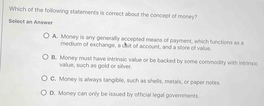 Which of the following statements is correct about the concept of money?
Select an Answer
A. Money is any generally accepted means of payment, which functions as a
medium of exchange, a unit of account, and a store of value.
B. Money must have intrinsic value or be backed by some commodity with intrinsic
value, such as gold or silver.
C. Money is always tangible, such as shells, metals, or paper notes.
D. Money can only be issued by official legal governments.