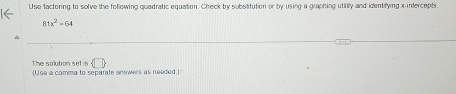 Use factoring to solve the following quadratic equation. Check by substitution or by using a graphing utility and identifying x-intercepts.
81x^2=64
The solution set is  □  Use a comma to separate answers as needed.