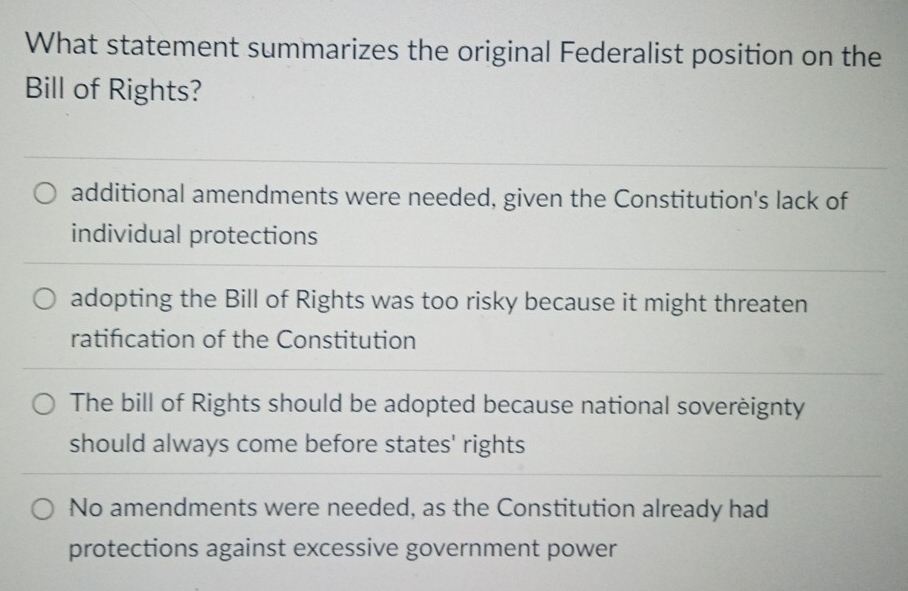 What statement summarizes the original Federalist position on the
Bill of Rights?
additional amendments were needed, given the Constitution's lack of
individual protections
adopting the Bill of Rights was too risky because it might threaten
ratification of the Constitution
The bill of Rights should be adopted because national soverèignty
should always come before states' rights
No amendments were needed, as the Constitution already had
protections against excessive government power