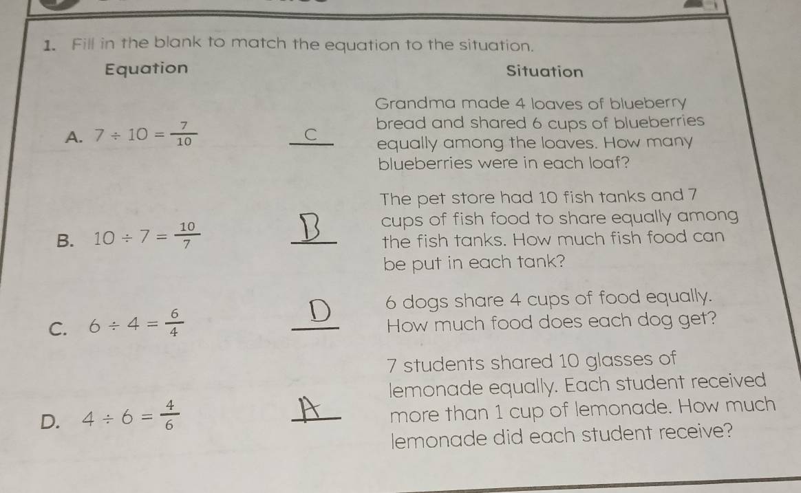 Fill in the blank to match the equation to the situation. 
Equation Situation 
Grandma made 4 loaves of blueberry 
A. 7/ 10= 7/10 
bread and shared 6 cups of blueberries 
_C equally among the loaves. How many 
blueberries were in each loaf? 
The pet store had 10 fish tanks and 7
cups of fish food to share equally among 
B. 10/ 7= 10/7  _the fish tanks. How much fish food can 
be put in each tank?
6 dogs share 4 cups of food equally. 
C. 6/ 4= 6/4  _How much food does each dog get?
7 students shared 10 glasses of 
lemonade equally. Each student received 
D. 4/ 6= 4/6  _more than 1 cup of lemonade. How much 
lemonade did each student receive?